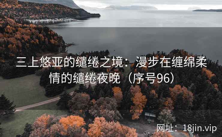 三上悠亚的缱绻之境：漫步在缠绵柔情的缱绻夜晚（序号96）