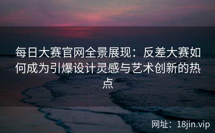 每日大赛官网全景展现：反差大赛如何成为引爆设计灵感与艺术创新的热点