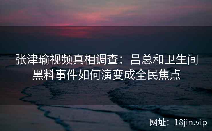 张津瑜视频真相调查：吕总和卫生间黑料事件如何演变成全民焦点