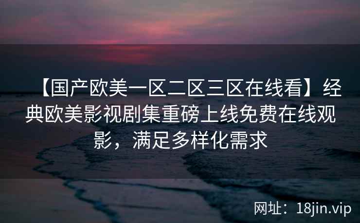 【国产欧美一区二区三区在线看】经典欧美影视剧集重磅上线免费在线观影，满足多样化需求