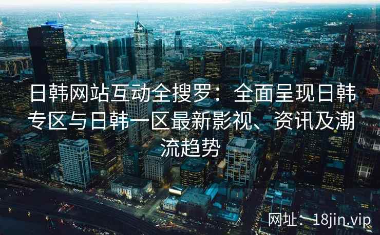 日韩网站互动全搜罗：全面呈现日韩专区与日韩一区最新影视、资讯及潮流趋势