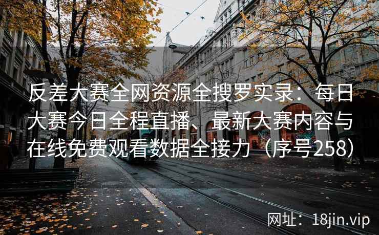 反差大赛全网资源全搜罗实录：每日大赛今日全程直播、最新大赛内容与在线免费观看数据全接力（序号258）