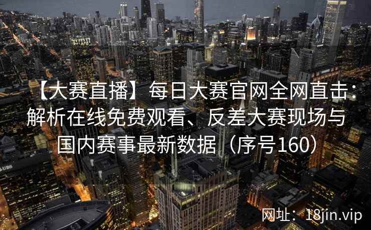 【大赛直播】每日大赛官网全网直击：解析在线免费观看、反差大赛现场与国内赛事最新数据（序号160）