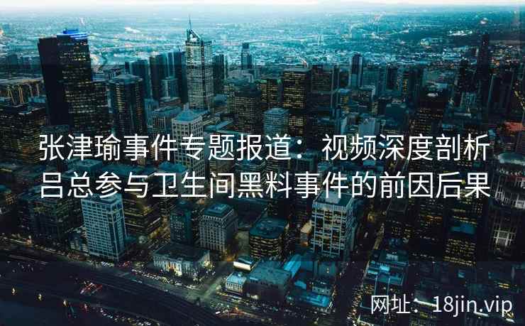 张津瑜事件专题报道：视频深度剖析吕总参与卫生间黑料事件的前因后果