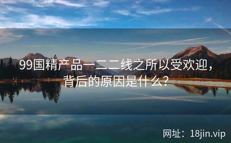 99国精产品一二二线之所以受欢迎，背后的原因是什么？  第2张
