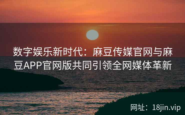 数字娱乐新时代：麻豆传媒官网与麻豆APP官网版共同引领全网媒体革新