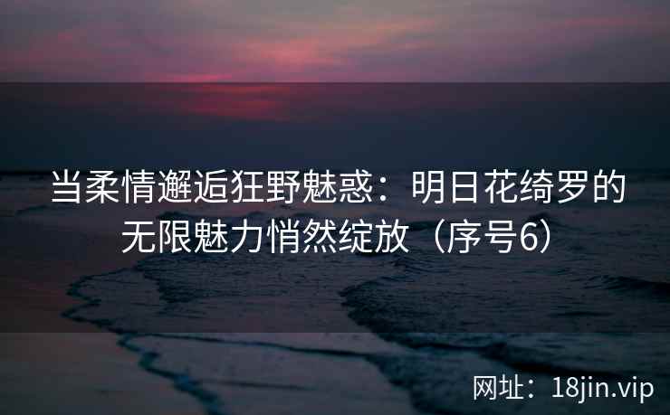 当柔情邂逅狂野魅惑：明日花绮罗的无限魅力悄然绽放（序号6）