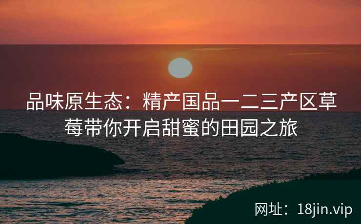 品味原生态：精产国品一二三产区草莓带你开启甜蜜的田园之旅  第2张