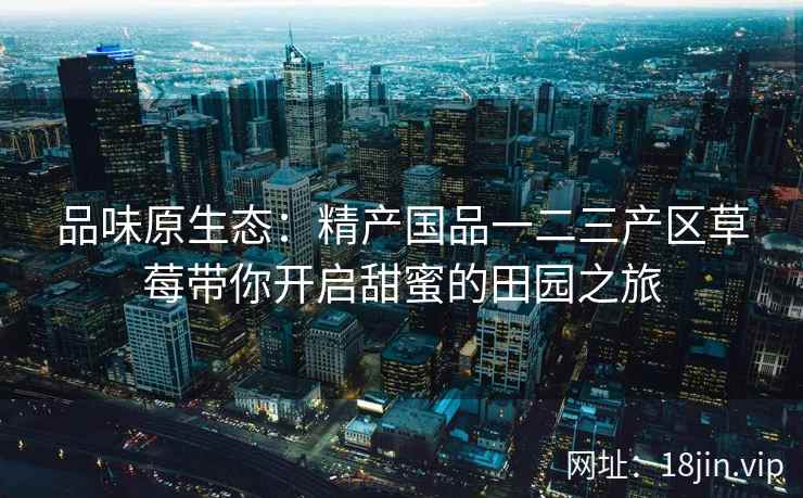 品味原生态：精产国品一二三产区草莓带你开启甜蜜的田园之旅