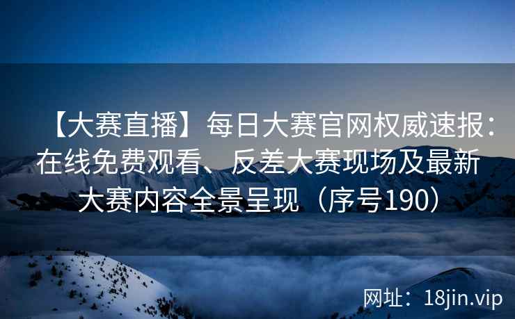 【大赛直播】每日大赛官网权威速报：在线免费观看、反差大赛现场及最新大赛内容全景呈现（序号190）