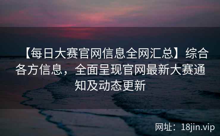 【每日大赛官网信息全网汇总】综合各方信息，全面呈现官网最新大赛通知及动态更新