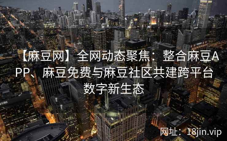 【麻豆网】全网动态聚焦：整合麻豆APP、麻豆免费与麻豆社区共建跨平台数字新生态