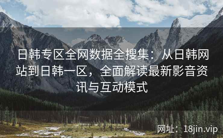 日韩专区全网数据全搜集：从日韩网站到日韩一区，全面解读最新影音资讯与互动模式