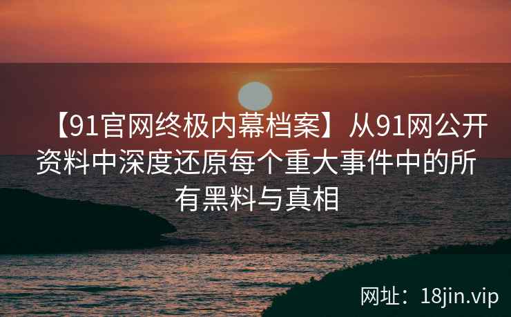 【91官网终极内幕档案】从91网公开资料中深度还原每个重大事件中的所有黑料与真相  第2张