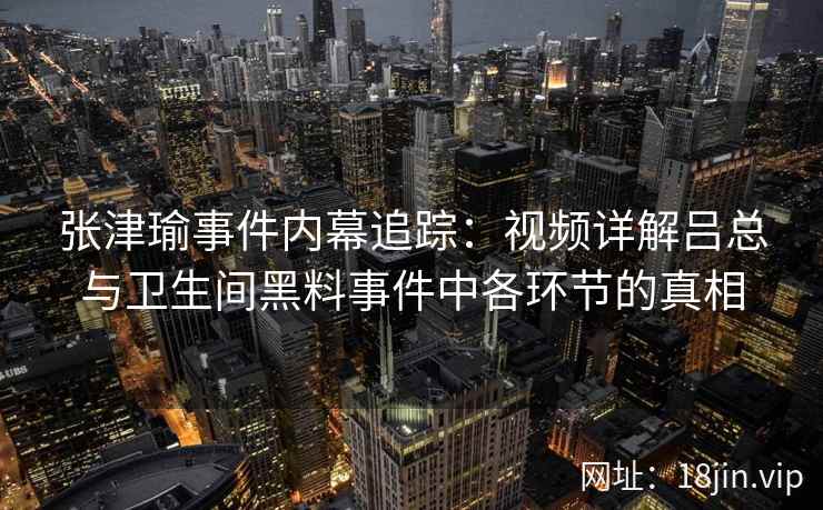 张津瑜事件内幕追踪：视频详解吕总与卫生间黑料事件中各环节的真相  第2张