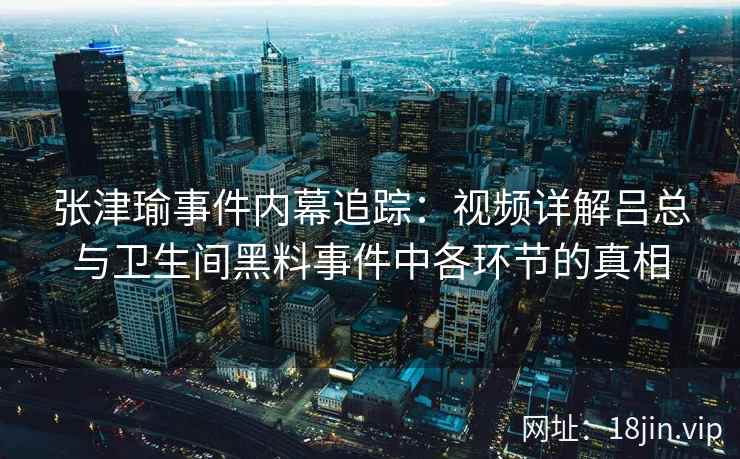 张津瑜事件内幕追踪：视频详解吕总与卫生间黑料事件中各环节的真相